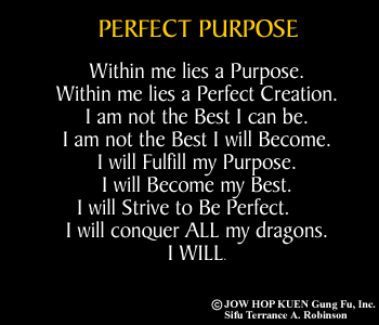 Perfect Purpose: Within me lies a purpose. Within me lies a Perfect Creation. I am not the best I can be. I am not the best I will become. I will fulfill my purpose. I will become my best. I will strive to be perfect. I will conquer ALL my dragons. I WILL. 